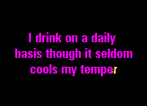 I drink on a daily

basis though it seldom
cools my temper
