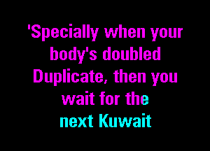 'Specially when your
body's doubled

Duplicate. then you
wait for the
next Kuwait