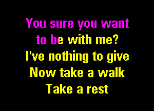 You sure you want
to he with me?

I've nothing to give
Now take a walk
Take a rest