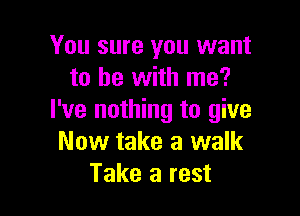 You sure you want
to he with me?

I've nothing to give
Now take a walk
Take a rest