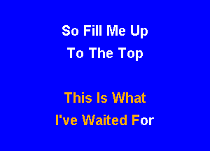 So Fill Me Up
To The Top

This Is What
I've Waited For