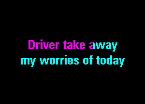 Driver take away

my worries of today
