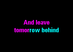 And leave

tomorrow behind