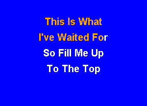 This Is What
I've Waited For
So Fill Me Up

To The Top