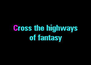 Cross the highways

of fantasy