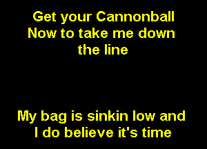 Get your Cannonball
Now to take me down
the line

My bag is sinkin low and
I do believe it's time