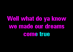 Well what do ya know

we made our dreams
come true