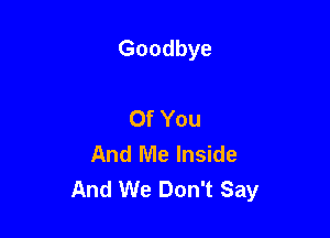 Goodbye

Of You
And Me Inside
And We Don't Say