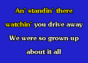 An' standin' there
watchin' you drive away

We were so grown up

about it all