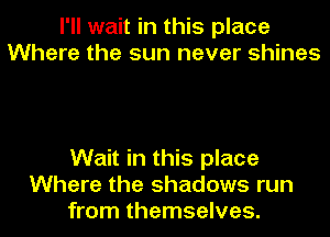 I'll wait in this place
Where the sun never shines

Wait in this place
Where the shadows run
from themselves.