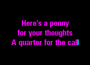 Here's a penny

for your thoughts
A quarter for the call
