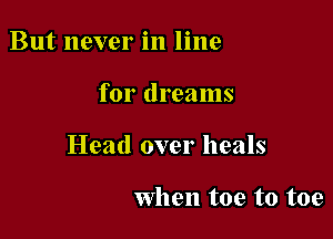 But never in line

for dreams

Head over heals

when toe to toe