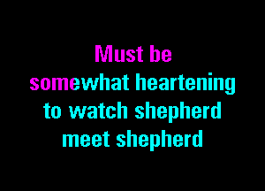 Must be
somewhat heartening

to watch shepherd
meet shepherd