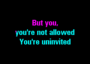 But you,

you're not allowed
You're uninvited