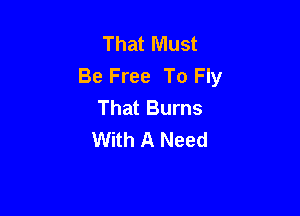 That Must
Be Free To Fly
That Burns

With A Need