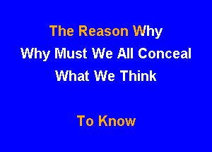 The Reason Why
Why Must We All Conceal
What We Think

To Know