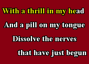 XVith a thrill in my head
And a pill 011 my tongue
Dissolve the nerves

that have just begun