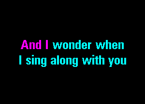 And I wonder when

I sing along with you