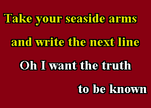 Take your seaside arms
and write the next line

Oh I want the truth

to be known