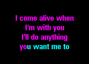 I come alive when
I'm with you

I'll do anything
you want me to