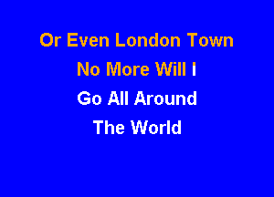 0r Even London Town
No More Will I
Go All Around

The World