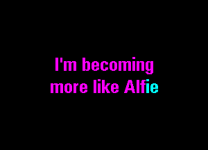 I'm becoming

more like Alfie