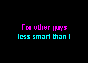 For other guys

less smart than I