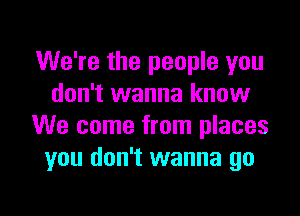 We're the people you
don't wanna know

We come from places
you don't wanna go