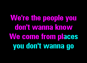 We're the people you
don't wanna know

We come from places
you don't wanna go