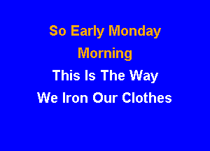 So Early Monday

Morning
This Is The Way
We Iron Our Clothes