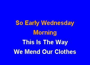 So Early Wednesday

Morning
This Is The Way
We Mend Our Clothes