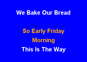 We Bake Our Bread

So Early Friday

Morning
This Is The Way