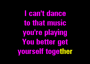 I can't dance
to that music

you're playing
You better get
yourself together