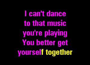 I can't dance
to that music

you're playing
You better get
yourself together