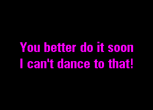 You better do it soon

I can't dance to that!
