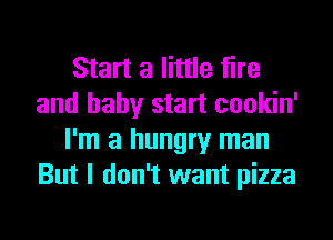 Start a little fire
and baby start cookin'
I'm a hungry man
But I don't want pizza