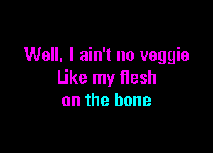 Well, I ain't no veggie

Like my flesh
on the bone