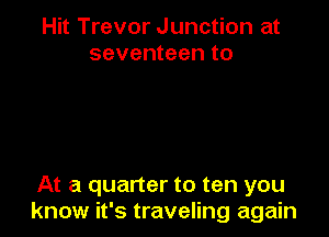 Hit Trevor Junction at
seventeen to

At a quarter to ten you
know it's traveling again