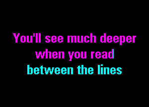 You'll see much deeper

when you read
between the lines