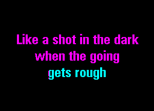 Like a shot in the dark

when the going
gets rough