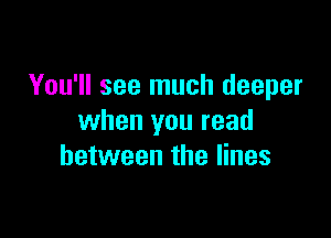 You'll see much deeper

when you read
between the lines