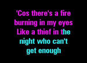 'Cos there's a fire
burning in my eyes

Like a thief in the
night who can't
getenough