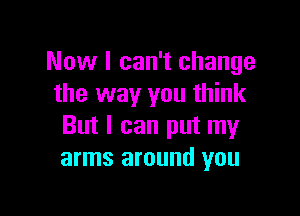 Now I can't change
the way you think

But I can put my
arms around you