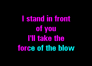 I stand in front
of you

I'll take the
force of the blow