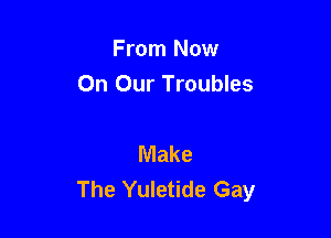 From Now
On Our Troubles

Make
The Yuletide Gay