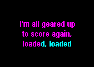 I'm all geared up

to score again,
loaded, loaded