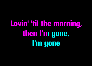 Lovin' 'til the morning,

then I'm gone,
I'm gone