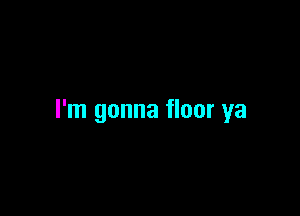 I'm gonna floor ya