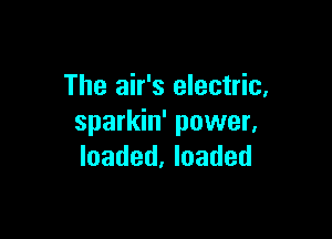 The air's electric,

sparkin' power,
loaded, loaded