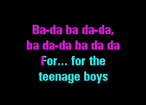 Ba-da ha da-da,
ha da-da ha da da

For... for the
teenage boys